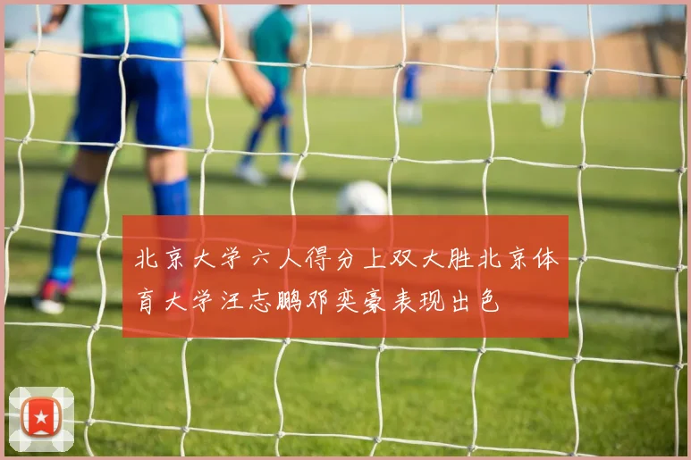 北京大学六人得分上双大胜北京体育大学汪志鹏邓奕豪表现出色
