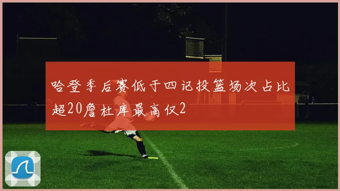 哈登季后赛低于四记投篮场次占比超20詹杜库最高仅2