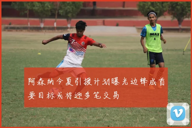 阿森纳今夏引援计划曝光边锋成首要目标或将迎多笔交易