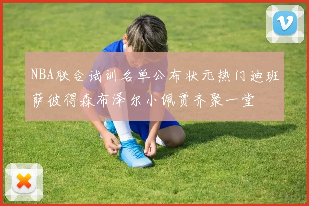 NBA联合试训名单公布状元热门迪班萨彼得森布泽尔小佩贾齐聚一堂