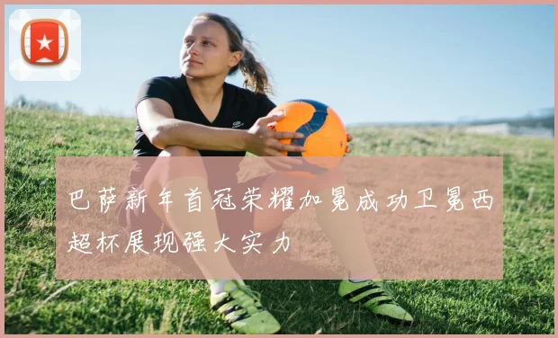 巴萨新年首冠荣耀加冕成功卫冕西超杯展现强大实力