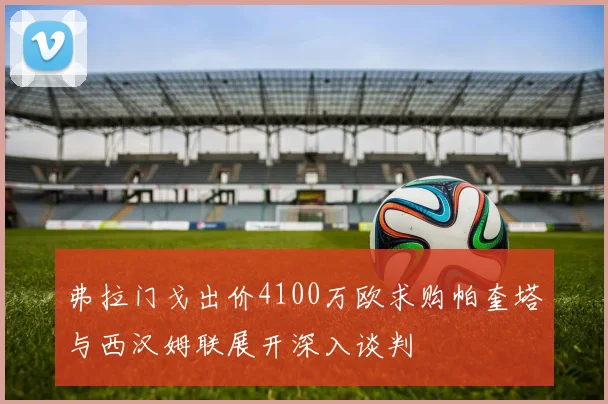 弗拉门戈出价4100万欧求购帕奎塔与西汉姆联展开深入谈判