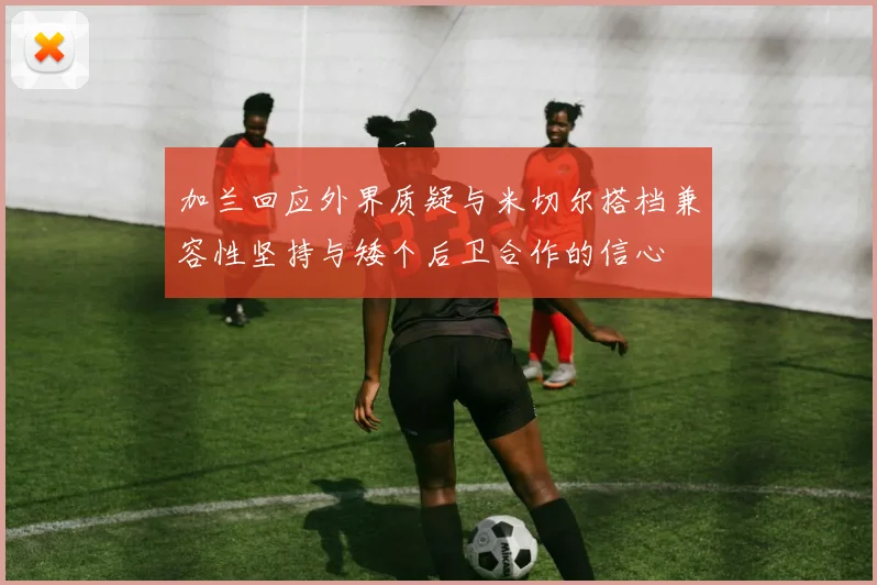 加兰回应外界质疑与米切尔搭档兼容性坚持与矮个后卫合作的信心