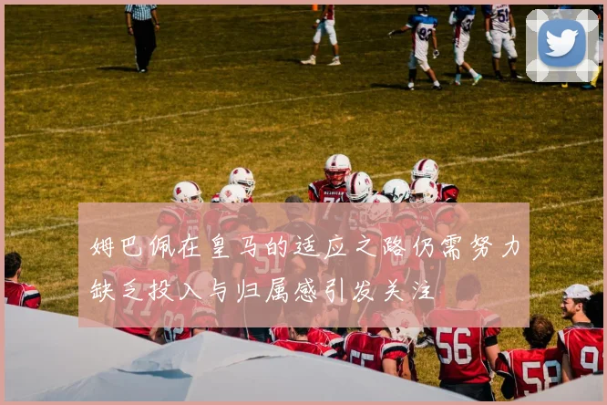 姆巴佩在皇马的适应之路仍需努力缺乏投入与归属感引发关注