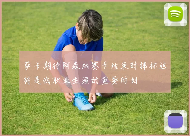 萨卡期待阿森纳赛季结束时捧杯这将是我职业生涯的重要时刻