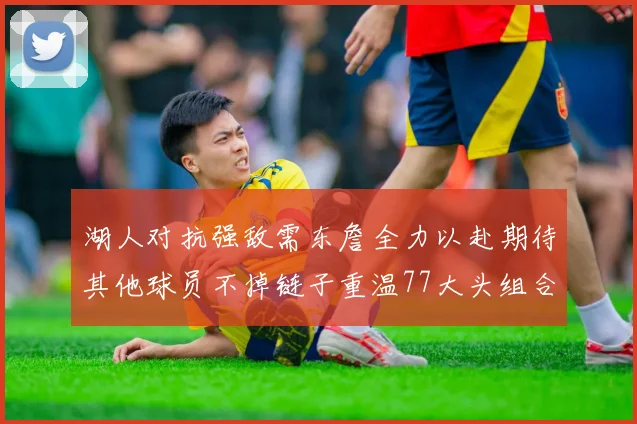 湖人对抗强敌需东詹全力以赴期待其他球员不掉链子重温77大头组合辉煌