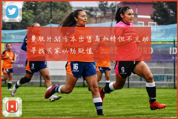 曼联计划亏本出售乌加特但不主动寻找买家以防贬值