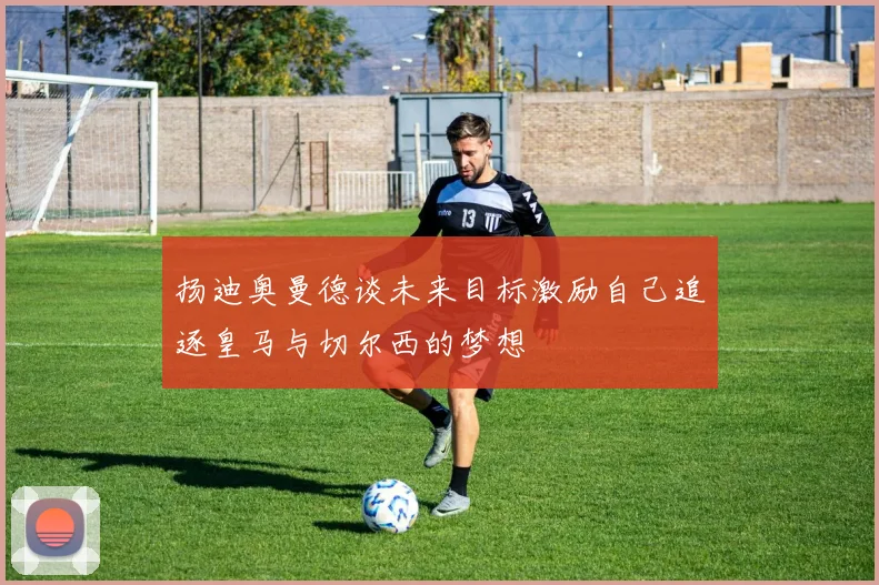 扬迪奥曼德谈未来目标激励自己追逐皇马与切尔西的梦想