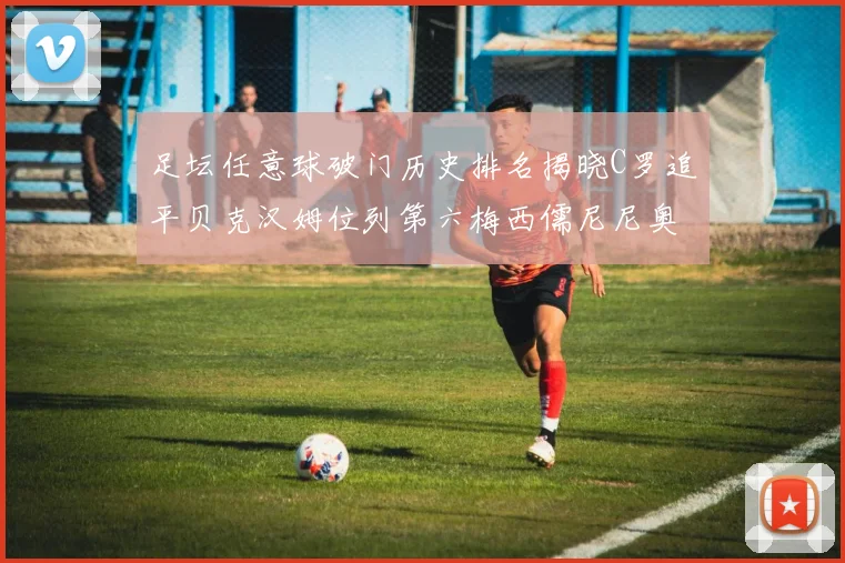 足坛任意球破门历史排名揭晓C罗追平贝克汉姆位列第六梅西儒尼尼奥称霸前两名