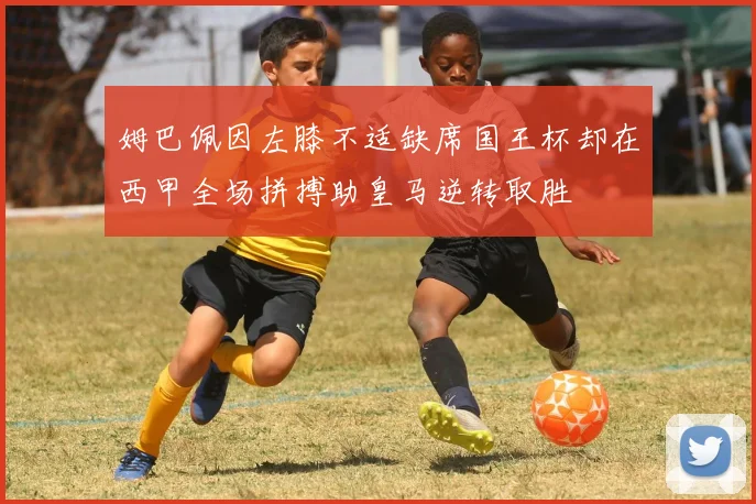 姆巴佩因左膝不适缺席国王杯却在西甲全场拼搏助皇马逆转取胜