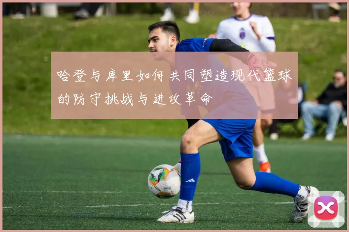 哈登与库里如何共同塑造现代篮球的防守挑战与进攻革命