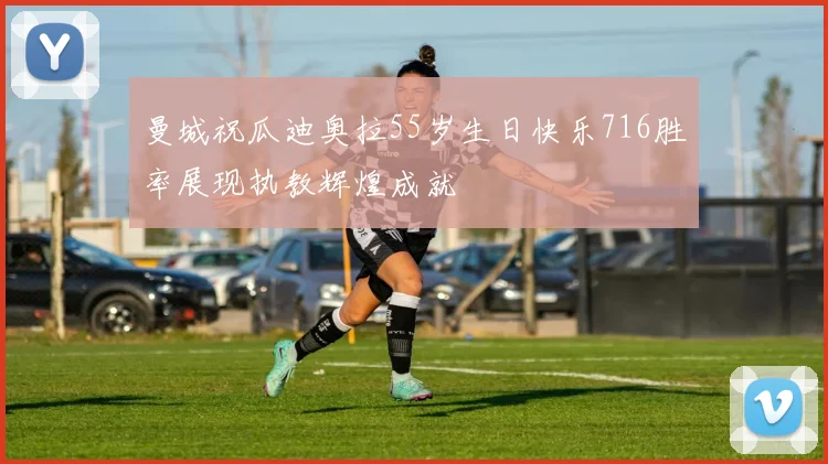 曼城祝瓜迪奥拉55岁生日快乐716胜率展现执教辉煌成就