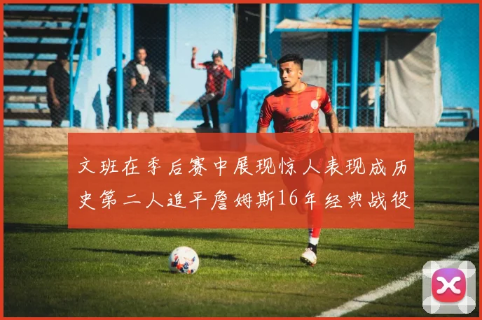 文班在季后赛中展现惊人表现成历史第二人追平詹姆斯16年经典战役记录