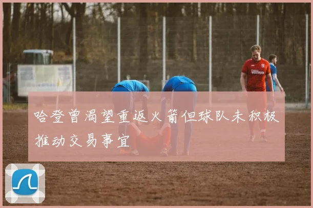 哈登曾渴望重返火箭但球队未积极推动交易事宜